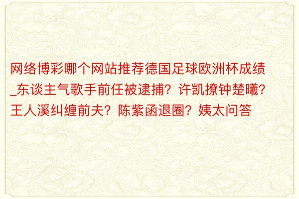 网络博彩哪个网站推荐德国足球欧洲杯成绩_东谈主气歌手前任被逮捕？许凯撩钟楚曦？王人溪纠缠前夫？陈紫函退圈？姨太问答