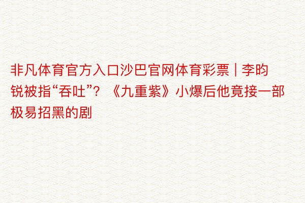 非凡体育官方入口沙巴官网体育彩票 | 李昀锐被指“吞吐”？《九重紫》小爆后他竟接一部极易招黑的剧