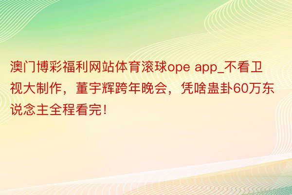 澳门博彩福利网站体育滚球ope app_不看卫视大制作，董宇辉跨年晚会，凭啥蛊卦60万东说念主全程看完！
