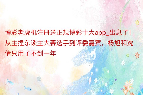 博彩老虎机注册送正规博彩十大app_出息了！从主捏东谈主大赛选手到评委嘉宾，杨旭和沈倩只用了不到一年