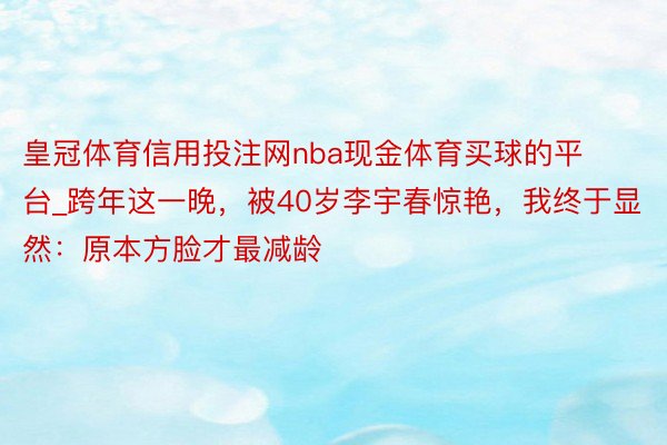 皇冠体育信用投注网nba现金体育买球的平台_跨年这一晚，被40岁李宇春惊艳，我终于显然：原本方脸才最减龄