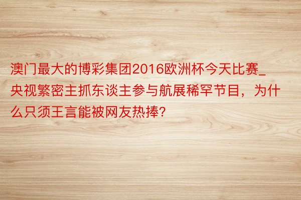 澳门最大的博彩集团2016欧洲杯今天比赛_央视繁密主抓东谈主参与航展稀罕节目，为什么只须王言能被网友热捧？