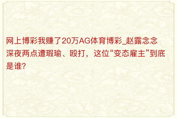 网上博彩我赚了20万AG体育博彩_赵露念念深夜两点遭瑕瑜、殴打，这位“变态雇主”到底是谁？