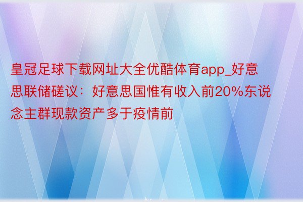 皇冠足球下载网址大全优酷体育app_好意思联储磋议：好意思国惟有收入前20%东说念主群现款资产多于疫情前
