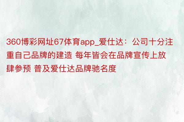 360博彩网址67体育app_爱仕达：公司十分注重自己品牌的建造 每年皆会在品牌宣传上放肆参预 普及爱仕达品牌驰名度
