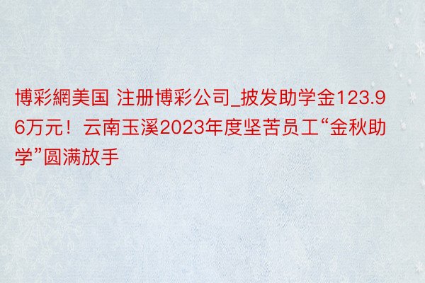 博彩網美国 注册博彩公司_披发助学金123.96万元！云南玉溪2023年度坚苦员工“金秋助学”圆满放手