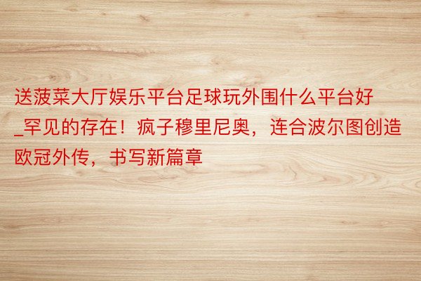 送菠菜大厅娱乐平台足球玩外围什么平台好_罕见的存在！疯子穆里尼奥，连合波尔图创造欧冠外传，书写新篇章
