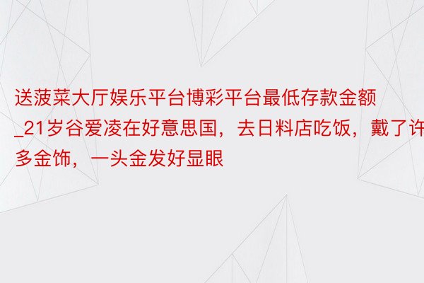 送菠菜大厅娱乐平台博彩平台最低存款金额_21岁谷爱凌在好意思国，去日料店吃饭，戴了许多金饰，一头金发好显眼