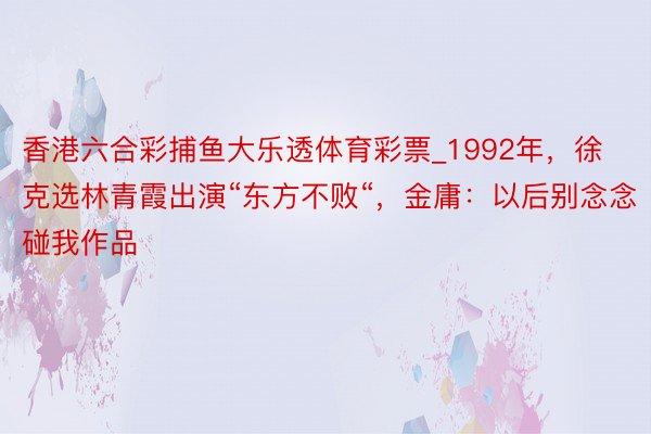 香港六合彩捕鱼大乐透体育彩票_1992年，徐克选林青霞出演“东方不败“，金庸：以后别念念碰我作品