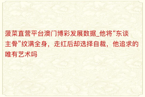 菠菜直营平台澳门博彩发展数据_他将“东谈主骨”纹满全身，走红后却选择自裁，他追求的唯有艺术吗