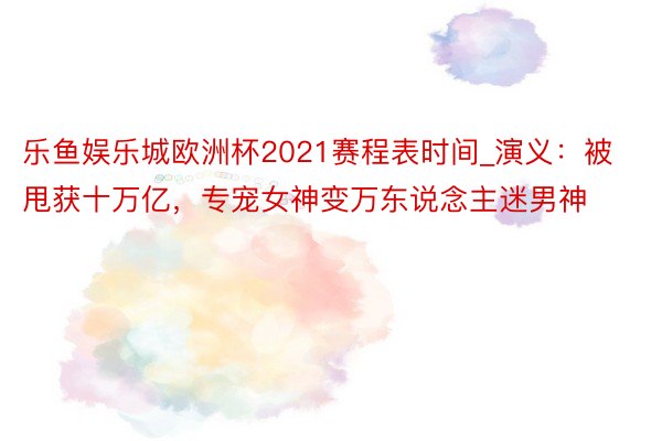 乐鱼娱乐城欧洲杯2021赛程表时间_演义：被甩获十万亿，专宠女神变万东说念主迷男神