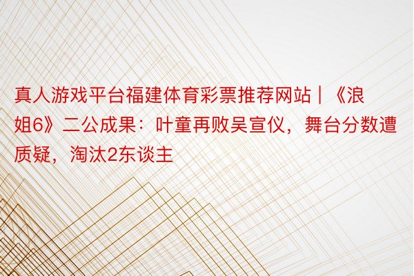 真人游戏平台福建体育彩票推荐网站 | 《浪姐6》二公成果：叶童再败吴宣仪，舞台分数遭质疑，淘汰2东谈主