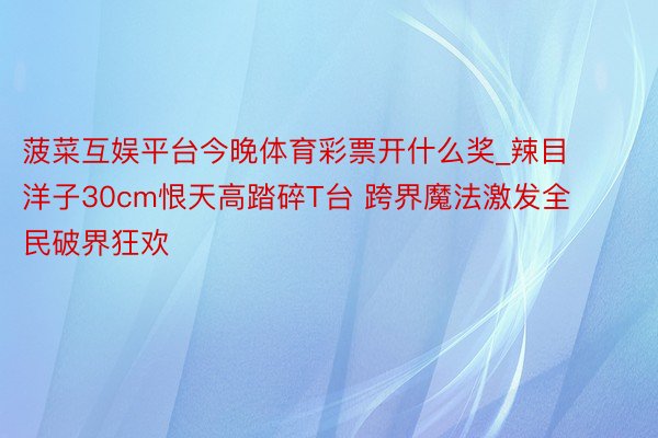 菠菜互娱平台今晚体育彩票开什么奖_辣目洋子30cm恨天高踏碎T台 跨界魔法激发全民破界狂欢