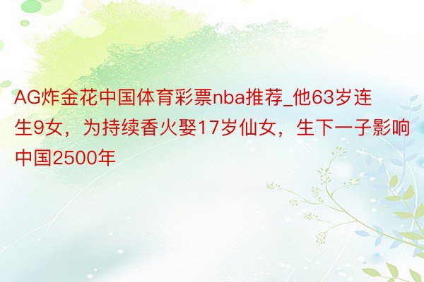 AG炸金花中国体育彩票nba推荐_他63岁连生9女，为持续香火娶17岁仙女，生下一子影响中国2500年