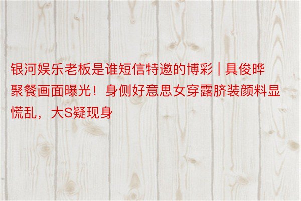 银河娱乐老板是谁短信特邀的博彩 | 具俊晔聚餐画面曝光！身侧好意思女穿露脐装颜料显慌乱，大S疑现身