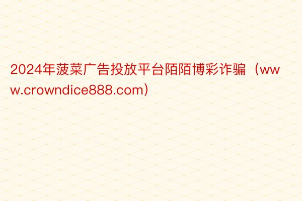 2024年菠菜广告投放平台陌陌博彩诈骗（www.crowndice888.com）